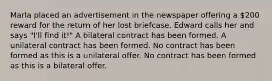 Marla placed an advertisement in the newspaper offering a 200 reward for the return of her lost briefcase. Edward calls her and says "I'll find it!" A bilateral contract has been formed. A unilateral contract has been formed. No contract has been formed as this is a unilateral offer. No contract has been formed as this is a bilateral offer.