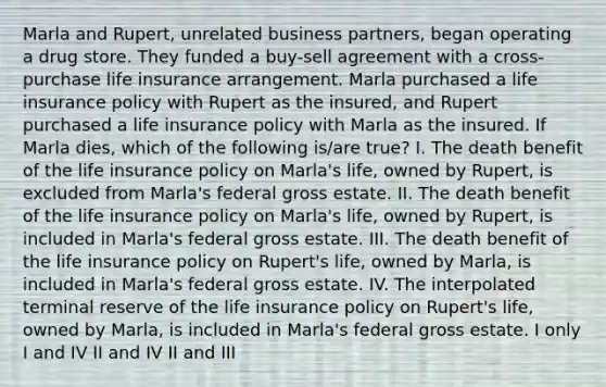 Marla and Rupert, unrelated business partners, began operating a drug store. They funded a buy-sell agreement with a cross-purchase life insurance arrangement. Marla purchased a life insurance policy with Rupert as the insured, and Rupert purchased a life insurance policy with Marla as the insured. If Marla dies, which of the following is/are true? I. The death benefit of the life insurance policy on Marla's life, owned by Rupert, is excluded from Marla's federal gross estate. II. The death benefit of the life insurance policy on Marla's life, owned by Rupert, is included in Marla's federal gross estate. III. The death benefit of the life insurance policy on Rupert's life, owned by Marla, is included in Marla's federal gross estate. IV. The interpolated terminal reserve of the life insurance policy on Rupert's life, owned by Marla, is included in Marla's federal gross estate. I only I and IV II and IV II and III