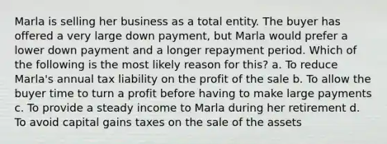 Marla is selling her business as a total entity. The buyer has offered a very large down payment, but Marla would prefer a lower down payment and a longer repayment period. Which of the following is the most likely reason for this? a. To reduce Marla's annual tax liability on the profit of the sale b. To allow the buyer time to turn a profit before having to make large payments c. To provide a steady income to Marla during her retirement d. To avoid capital gains taxes on the sale of the assets