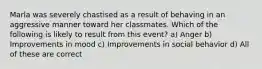 Marla was severely chastised as a result of behaving in an aggressive manner toward her classmates. Which of the following is likely to result from this event? a) Anger b) Improvements in mood c) Improvements in social behavior d) All of these are correct