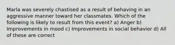 Marla was severely chastised as a result of behaving in an aggressive manner toward her classmates. Which of the following is likely to result from this event? a) Anger b) Improvements in mood c) Improvements in social behavior d) All of these are correct