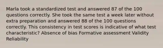 Marla took a standardized test and answered 87 of the 100 questions correctly. She took the same test a week later without extra preparation and answered 88 of the 100 questions correctly. This consistency in test scores is indicative of what test characteristic? Absence of bias Formative assessment Validity Reliability