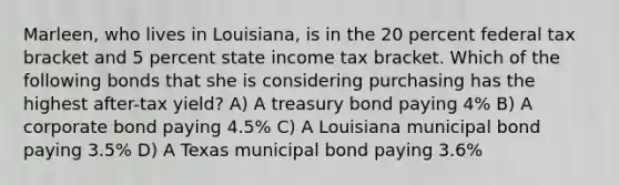 Marleen, who lives in Louisiana, is in the 20 percent federal tax bracket and 5 percent state income tax bracket. Which of the following bonds that she is considering purchasing has the highest after-tax yield? A) A treasury bond paying 4% B) A corporate bond paying 4.5% C) A Louisiana municipal bond paying 3.5% D) A Texas municipal bond paying 3.6%