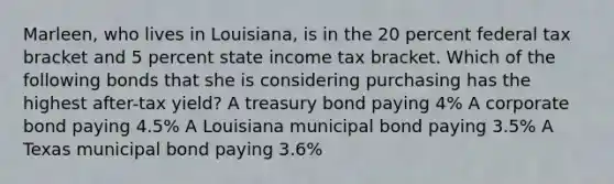 Marleen, who lives in Louisiana, is in the 20 percent federal tax bracket and 5 percent state income tax bracket. Which of the following bonds that she is considering purchasing has the highest after-tax yield? A treasury bond paying 4% A corporate bond paying 4.5% A Louisiana municipal bond paying 3.5% A Texas municipal bond paying 3.6%