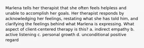 Marlena tells her therapist that she often feels helpless and unable to accomplish her goals. Her therapist responds by acknowledging her feelings, restating what she has told him, and clarifying the feelings behind what Marlena is expressing. What aspect of client-centered therapy is this? a. indirect empathy b. active listening c. personal growth d. unconditional positive regard