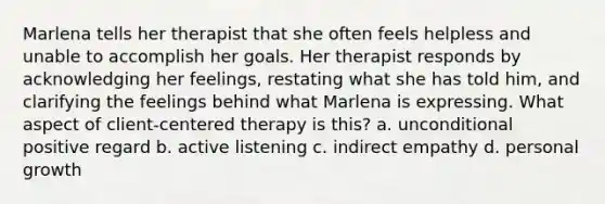 Marlena tells her therapist that she often feels helpless and unable to accomplish her goals. Her therapist responds by acknowledging her feelings, restating what she has told him, and clarifying the feelings behind what Marlena is expressing. What aspect of client-centered therapy is this? a. unconditional positive regard b. active listening c. indirect empathy d. personal growth