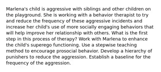 Marlena's child is aggressive with siblings and other children on the playground. She is working with a behavior therapist to try and reduce the frequency of these aggressive incidents and increase her child's use of more socially engaging behaviors that will help improve her relationship with others. What is the first step in this process of therapy? Work with Marlena to enhance the child's superego functioning. Use a stepwise teaching method to encourage prosocial behavior. Develop a hierarchy of punishers to reduce the aggression. Establish a baseline for the frequency of the aggression.