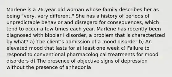 Marlene is a 26-year-old woman whose family describes her as being "very, very different." She has a history of periods of unpredictable behavior and disregard for consequences, which tend to occur a few times each year. Marlene has recently been diagnosed with bipolar I disorder, a problem that is characterized by what? a) The client's admission of a mood disorder b) An elevated mood that lasts for at least one week c) Failure to respond to conventional pharmacological treatments for mood disorders d) The presence of objective signs of depression without the presence of anhedonia