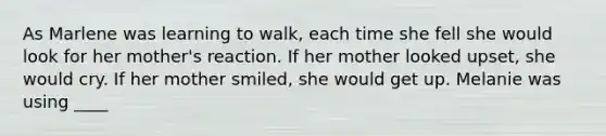 As Marlene was learning to walk, each time she fell she would look for her mother's reaction. If her mother looked upset, she would cry. If her mother smiled, she would get up. Melanie was using ____