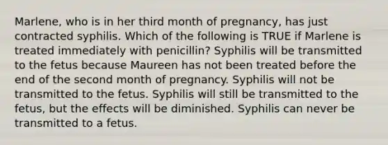 Marlene, who is in her third month of pregnancy, has just contracted syphilis. Which of the following is TRUE if Marlene is treated immediately with penicillin? Syphilis will be transmitted to the fetus because Maureen has not been treated before the end of the second month of pregnancy. Syphilis will not be transmitted to the fetus. Syphilis will still be transmitted to the fetus, but the effects will be diminished. Syphilis can never be transmitted to a fetus.