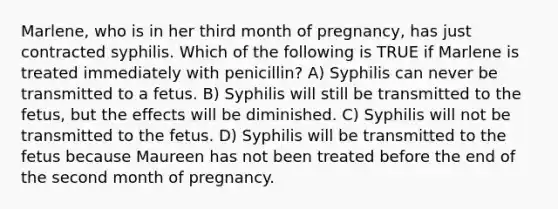 Marlene, who is in her third month of pregnancy, has just contracted syphilis. Which of the following is TRUE if Marlene is treated immediately with penicillin? A) Syphilis can never be transmitted to a fetus. B) Syphilis will still be transmitted to the fetus, but the effects will be diminished. C) Syphilis will not be transmitted to the fetus. D) Syphilis will be transmitted to the fetus because Maureen has not been treated before the end of the second month of pregnancy.