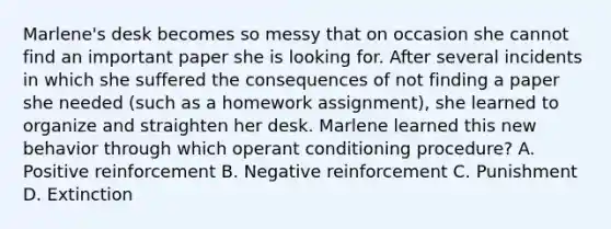 Marlene's desk becomes so messy that on occasion she cannot find an important paper she is looking for. After several incidents in which she suffered the consequences of not finding a paper she needed (such as a homework assignment), she learned to organize and straighten her desk. Marlene learned this new behavior through which operant conditioning procedure? A. Positive reinforcement B. Negative reinforcement C. Punishment D. Extinction