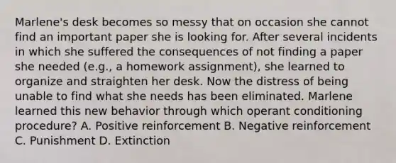 Marlene's desk becomes so messy that on occasion she cannot find an important paper she is looking for. After several incidents in which she suffered the consequences of not finding a paper she needed (e.g., a homework assignment), she learned to organize and straighten her desk. Now the distress of being unable to find what she needs has been eliminated. Marlene learned this new behavior through which operant conditioning procedure? A. Positive reinforcement B. Negative reinforcement C. Punishment D. Extinction