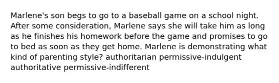 Marlene's son begs to go to a baseball game on a school night. After some consideration, Marlene says she will take him as long as he finishes his homework before the game and promises to go to bed as soon as they get home. Marlene is demonstrating what kind of parenting style? authoritarian permissive-indulgent authoritative permissive-indifferent