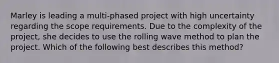 Marley is leading a multi-phased project with high uncertainty regarding the scope requirements. Due to the complexity of the project, she decides to use the rolling wave method to plan the project. Which of the following best describes this method?