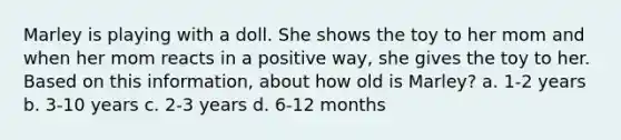 Marley is playing with a doll. She shows the toy to her mom and when her mom reacts in a positive way, she gives the toy to her. Based on this information, about how old is Marley? a. 1-2 years b. 3-10 years c. 2-3 years d. 6-12 months