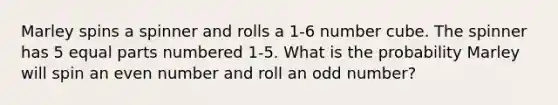 Marley spins a spinner and rolls a 1-6 number cube. The spinner has 5 equal parts numbered 1-5. What is the probability Marley will spin an even number and roll an odd number?