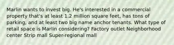 Marlin wants to invest big. He's interested in a commercial property that's at least 1.2 million square feet, has tons of parking, and at least two big name anchor tenants. What type of retail space is Marlin considering? Factory outlet Neighborhood center Strip mall Super-regional mall