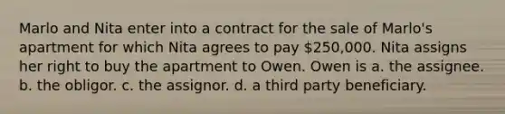 Marlo and Nita enter into a contract for the sale of Marlo's apartment for which Nita agrees to pay 250,000. Nita assigns her right to buy the apartment to Owen. Owen is a. the assignee. b. the obligor. c. the assignor. d. a third party beneficiary.