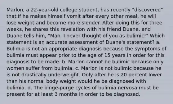 Marlon, a 22-year-old college student, has recently "discovered" that if he makes himself vomit after every other meal, he will lose weight and become more slender. After doing this for three weeks, he shares this revelation with his friend Duane, and Duane tells him, "Man, I never thought of you as bulimic!" Which statement is an accurate assessment of Duane's statement? a. Bulimia is not an appropriate diagnosis because the symptoms of bulimia must appear prior to the age of 15 years in order for this diagnosis to be made. b. Marlon cannot be bulimic because only women suffer from bulimia. c. Marlon is not bulimic because he is not drastically underweight. Only after he is 20 percent lower than his normal body weight would he be diagnosed with bulimia. d. The binge-purge cycles of bulimia nervosa must be present for at least 3 months in order to be diagnosed.