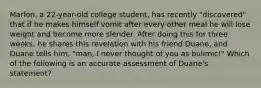 Marlon, a 22-year-old college student, has recently "discovered" that if he makes himself vomit after every other meal he will lose weight and become more slender. After doing this for three weeks, he shares this revelation with his friend Duane, and Duane tells him, "man, I never thought of you as bulimic!" Which of the following is an accurate assessment of Duane's statement?