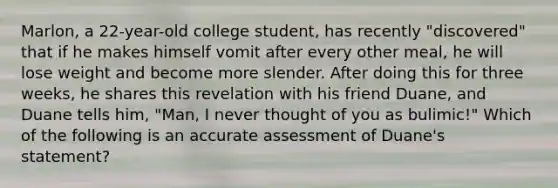 Marlon, a 22-year-old college student, has recently "discovered" that if he makes himself vomit after every other meal, he will lose weight and become more slender. After doing this for three weeks, he shares this revelation with his friend Duane, and Duane tells him, "Man, I never thought of you as bulimic!" Which of the following is an accurate assessment of Duane's statement?