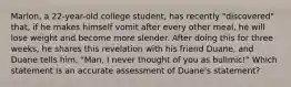 Marlon, a 22-year-old college student, has recently "discovered" that, if he makes himself vomit after every other meal, he will lose weight and become more slender. After doing this for three weeks, he shares this revelation with his friend Duane, and Duane tells him, "Man, I never thought of you as bulimic!" Which statement is an accurate assessment of Duane's statement?