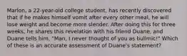 Marlon, a 22-year-old college student, has recently discovered that if he makes himself vomit after every other meal, he will lose weight and become more slender. After doing this for three weeks, he shares this revelation with his friend Duane, and Duane tells him, "Man, I never thought of you as bulimic!" Which of these is an accurate assessment of Duane's statement?