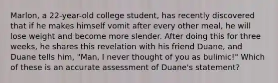 Marlon, a 22-year-old college student, has recently discovered that if he makes himself vomit after every other meal, he will lose weight and become more slender. After doing this for three weeks, he shares this revelation with his friend Duane, and Duane tells him, "Man, I never thought of you as bulimic!" Which of these is an accurate assessment of Duane's statement?