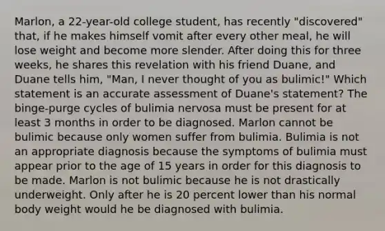 Marlon, a 22-year-old college student, has recently "discovered" that, if he makes himself vomit after every other meal, he will lose weight and become more slender. After doing this for three weeks, he shares this revelation with his friend Duane, and Duane tells him, "Man, I never thought of you as bulimic!" Which statement is an accurate assessment of Duane's statement? The binge-purge cycles of bulimia nervosa must be present for at least 3 months in order to be diagnosed. Marlon cannot be bulimic because only women suffer from bulimia. Bulimia is not an appropriate diagnosis because the symptoms of bulimia must appear prior to the age of 15 years in order for this diagnosis to be made. Marlon is not bulimic because he is not drastically underweight. Only after he is 20 percent lower than his normal body weight would he be diagnosed with bulimia.