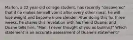 Marlon, a 22-year-old college student, has recently "discovered" that if he makes himself vomit after every other meal, he will lose weight and become more slender. After doing this for three weeks, he shares this revelation with his friend Duane, and Duane tells him, "Man, I never thought of you as bulimic!" Which statement is an accurate assessment of Duane's statement?