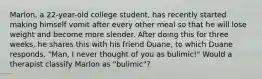 Marlon, a 22-year-old college student, has recently started making himself vomit after every other meal so that he will lose weight and become more slender. After doing this for three weeks, he shares this with his friend Duane, to which Duane responds, "Man, I never thought of you as bulimic!" Would a therapist classify Marlon as "bulimic"?