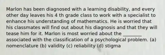 Marlon has been diagnosed with a learning disability, and every other day leaves his 4 th grade class to work with a specialist to enhance his understanding of mathematics. He is worried that his classmates will find out about his diagnosis and that they will tease him for it. Marlon is most worried about the ________ associated with the classification of a psychological problem. (a) nomenclature (b) validity (c) reliability (d) stigma