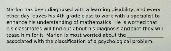 Marlon has been diagnosed with a learning disability, and every other day leaves his 4th grade class to work with a specialist to enhance his understanding of mathematics. He is worried that his classmates will find out about his diagnosis and that they will tease him for it. Marlon is most worried about the _______________ associated with the classification of a psychological problem.