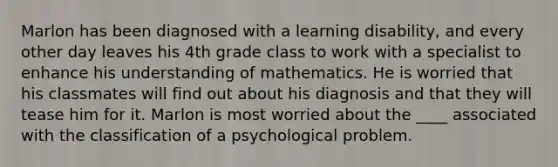 Marlon has been diagnosed with a learning disability, and every other day leaves his 4th grade class to work with a specialist to enhance his understanding of mathematics. He is worried that his classmates will find out about his diagnosis and that they will tease him for it. Marlon is most worried about the ____ associated with the classification of a psychological problem.