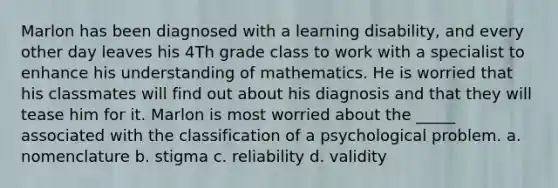 Marlon has been diagnosed with a learning disability, and every other day leaves his 4Th grade class to work with a specialist to enhance his understanding of mathematics. He is worried that his classmates will find out about his diagnosis and that they will tease him for it. Marlon is most worried about the _____ associated with the classification of a psychological problem. a. nomenclature b. stigma c. reliability d. validity