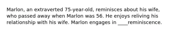 Marlon, an extraverted 75-year-old, reminisces about his wife, who passed away when Marlon was 56. He enjoys reliving his relationship with his wife. Marlon engages in ____reminiscence.