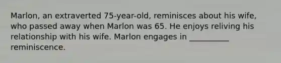 Marlon, an extraverted 75-year-old, reminisces about his wife, who passed away when Marlon was 65. He enjoys reliving his relationship with his wife. Marlon engages in __________ reminiscence.