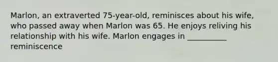 Marlon, an extraverted 75-year-old, reminisces about his wife, who passed away when Marlon was 65. He enjoys reliving his relationship with his wife. Marlon engages in __________ reminiscence