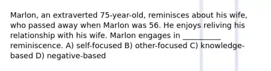 Marlon, an extraverted 75-year-old, reminisces about his wife, who passed away when Marlon was 56. He enjoys reliving his relationship with his wife. Marlon engages in __________ reminiscence. A) self-focused B) other-focused C) knowledge-based D) negative-based