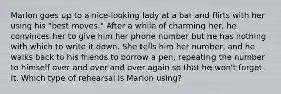 Marlon goes up to a nice-looking lady at a bar and flirts with her using his "best moves." After a while of charming her, he convinces her to give him her phone number but he has nothing with which to write it down. She tells him her number, and he walks back to his friends to borrow a pen, repeating the number to himself over and over and over again so that he won't forget It. Which type of rehearsal Is Marlon using?