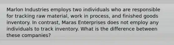 Marlon Industries employs two individuals who are responsible for tracking raw material, work in process, and finished goods inventory. In contrast, Maras Enterprises does not employ any individuals to track inventory. What is the difference between these companies?