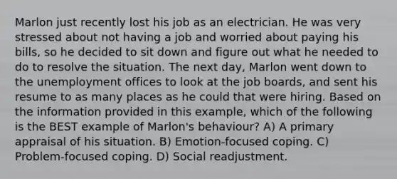 Marlon just recently lost his job as an electrician. He was very stressed about not having a job and worried about paying his bills, so he decided to sit down and figure out what he needed to do to resolve the situation. The next day, Marlon went down to the unemployment offices to look at the job boards, and sent his resume to as many places as he could that were hiring. Based on the information provided in this example, which of the following is the BEST example of Marlon's behaviour? A) A primary appraisal of his situation. B) Emotion-focused coping. C) Problem-focused coping. D) Social readjustment.