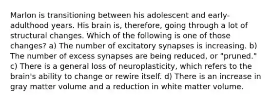 Marlon is transitioning between his adolescent and early-adulthood years. His brain is, therefore, going through a lot of structural changes. Which of the following is one of those changes? a) The number of excitatory synapses is increasing. b) The number of excess synapses are being reduced, or "pruned." c) There is a general loss of neuroplasticity, which refers to the brain's ability to change or rewire itself. d) There is an increase in gray matter volume and a reduction in white matter volume.