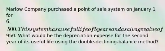 Marlow Company purchased a point of sale system on January 1 for 6,500. This system has a useful life of 5 years and a salvage value of950. What would be the depreciation expense for the second year of its useful life using the double-declining-balance method?