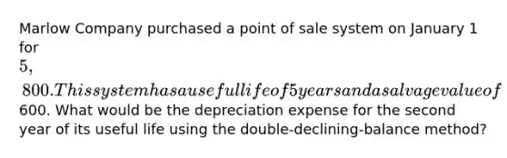 Marlow Company purchased a point of sale system on January 1 for 5,800. This system has a useful life of 5 years and a salvage value of600. What would be the depreciation expense for the second year of its useful life using the double-declining-balance method?