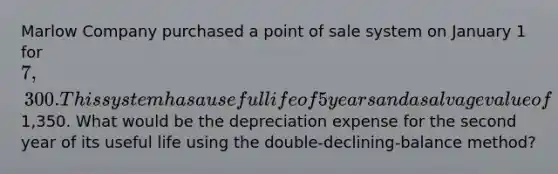 Marlow Company purchased a point of sale system on January 1 for 7,300. This system has a useful life of 5 years and a salvage value of1,350. What would be the depreciation expense for the second year of its useful life using the double-declining-balance method?