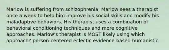 Marlow is suffering from schizophrenia. Marlow sees a therapist once a week to help him improve his social skills and modify his maladaptive behaviors. His therapist uses a combination of behavioral conditioning techniques and more cognitive approaches. Marlow's therapist is MOST likely using which approach? person-centered eclectic evidence-based humanistic