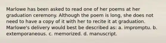 Marlowe has been asked to read one of her poems at her graduation ceremony. Although the poem is long, she does not need to have a copy of it with her to recite it at graduation. Marlowe's delivery would best be described as: a. impromptu. b. extemporaneous. c. memorized. d. manuscript.