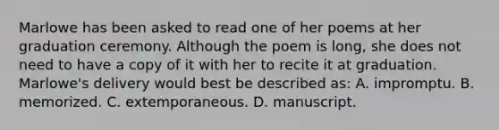 Marlowe has been asked to read one of her poems at her graduation ceremony. Although the poem is long, she does not need to have a copy of it with her to recite it at graduation. Marlowe's delivery would best be described as: A. impromptu. B. memorized. C. extemporaneous. D. manuscript.